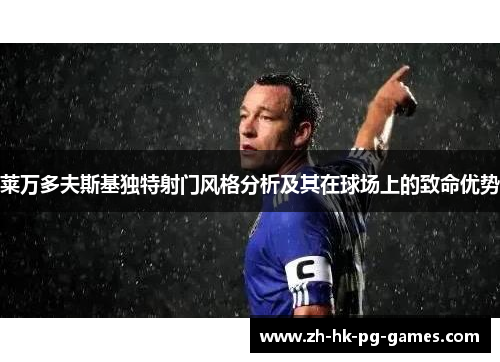 莱万多夫斯基独特射门风格分析及其在球场上的致命优势