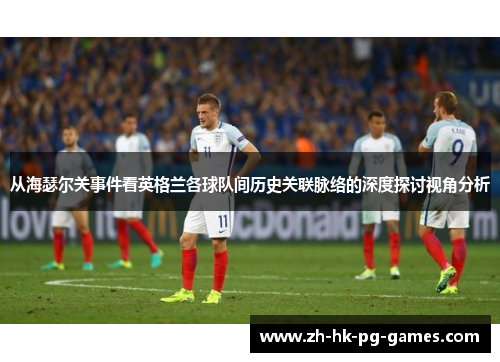 从海瑟尔关事件看英格兰各球队间历史关联脉络的深度探讨视角分析